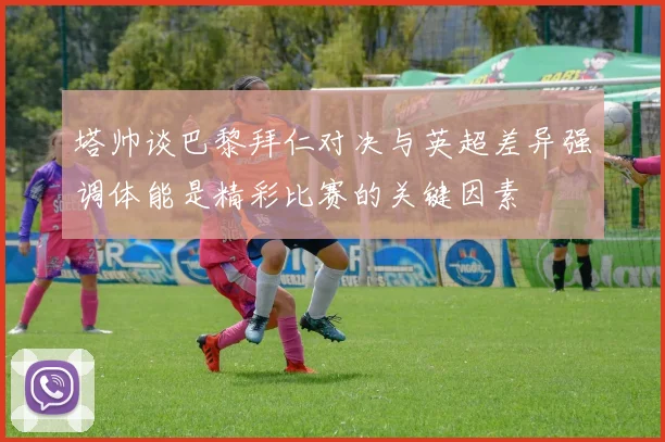 塔帅谈巴黎拜仁对决与英超差异强调体能是精彩比赛的关键因素
