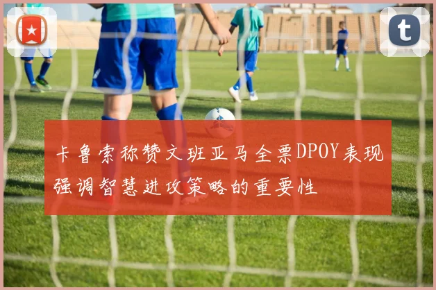 卡鲁索称赞文班亚马全票DPOY表现强调智慧进攻策略的重要性