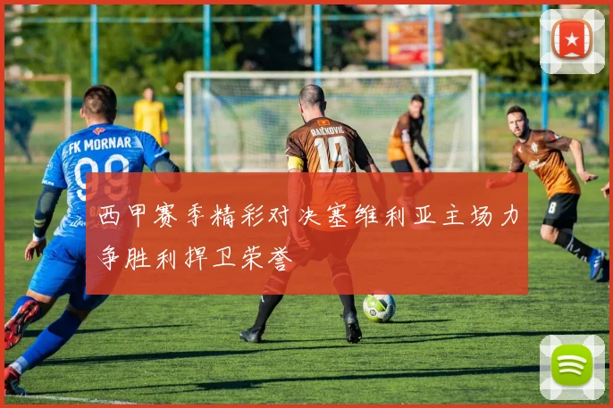 西甲赛季精彩对决塞维利亚主场力争胜利捍卫荣誉