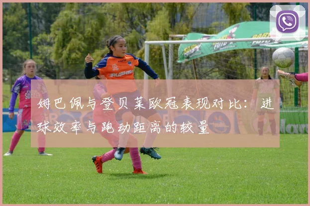 姆巴佩与登贝莱欧冠表现对比：进球效率与跑动距离的较量