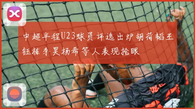 中超半程U23球员评选出炉胡荷韬王钰栋李昊杨希等人表现抢眼